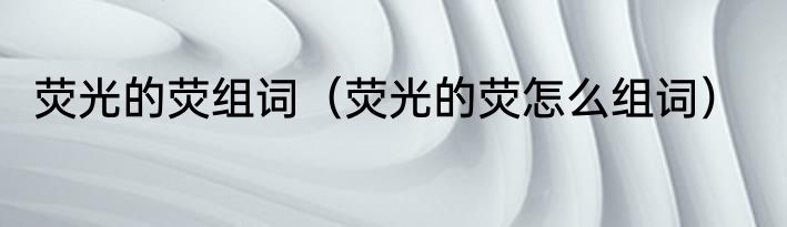 荧光的荧组词（荧光的荧怎么组词）
