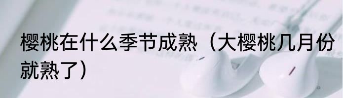 樱桃在什么季节成熟（大樱桃几月份就熟了）