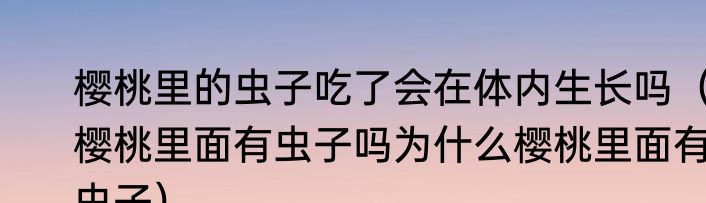 樱桃里的虫子吃了会在体内生长吗（樱桃里面有虫子吗为什么樱桃里面有虫子）