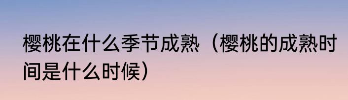 樱桃在什么季节成熟（樱桃的成熟时间是什么时候）