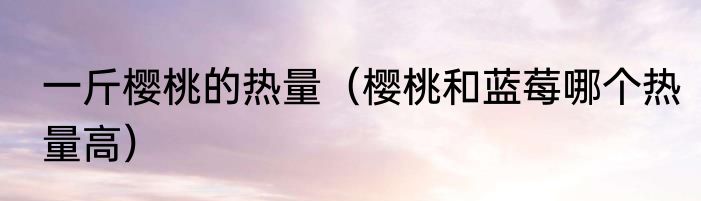 一斤樱桃的热量（樱桃和蓝莓哪个热量高）