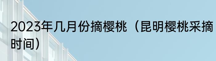 2023年几月份摘樱桃（昆明樱桃采摘时间）