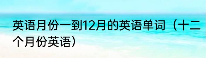 英语月份一到12月的英语单词（十二个月份英语）