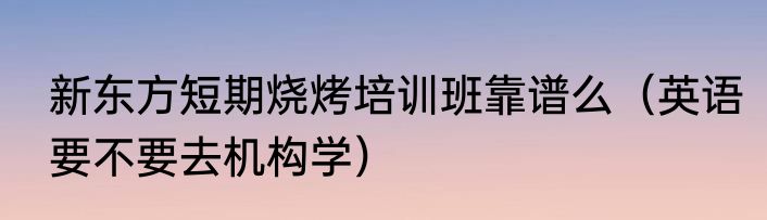 新东方短期烧烤培训班靠谱么（英语要不要去机构学）