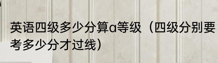 英语四级多少分算a等级（四级分别要考多少分才过线）