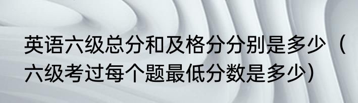 英语六级总分和及格分分别是多少（六级考过每个题最低分数是多少）