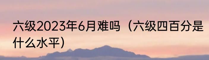 六级2023年6月难吗（六级四百分是什么水平）