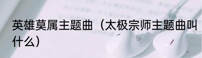 英雄莫属主题曲（太极宗师主题曲叫什么）