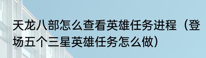 天龙八部怎么查看英雄任务进程（登场五个三星英雄任务怎么做）