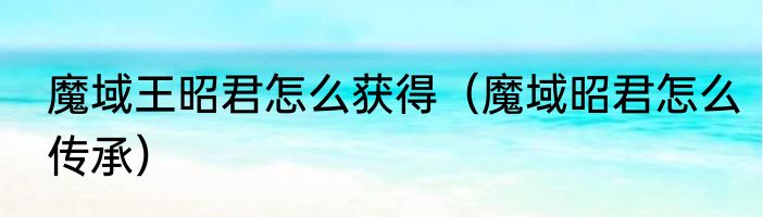 魔域王昭君怎么获得（魔域昭君怎么传承）