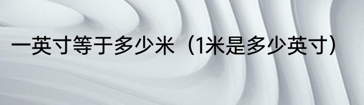 一英寸等于多少米（1米是多少英寸）