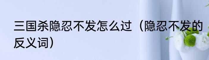 三国杀隐忍不发怎么过（隐忍不发的反义词）