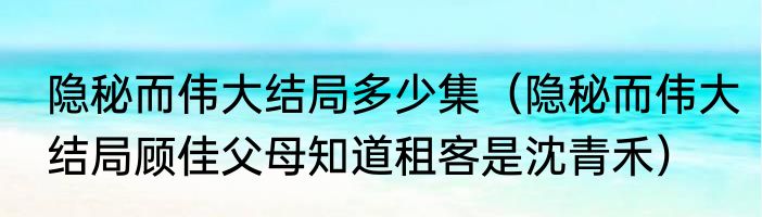 隐秘而伟大结局多少集（隐秘而伟大结局顾佳父母知道租客是沈青禾）
