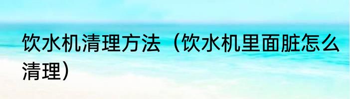 饮水机清理方法（饮水机里面脏怎么清理）
