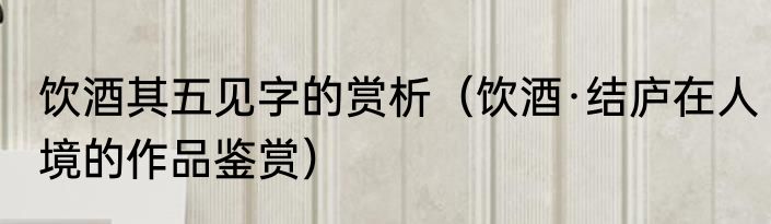 饮酒其五见字的赏析（饮酒·结庐在人境的作品鉴赏）