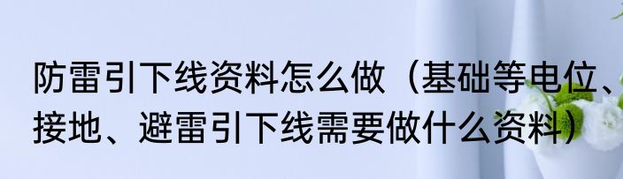 防雷引下线资料怎么做（基础等电位、接地、避雷引下线需要做什么资料）