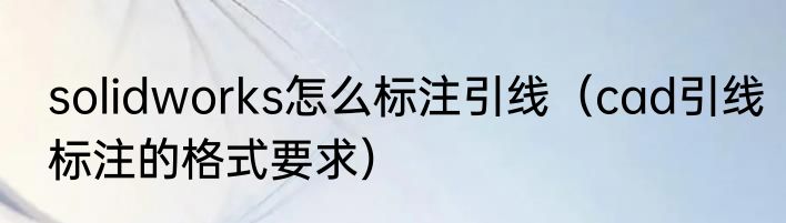 solidworks怎么标注引线（cad引线标注的格式要求）