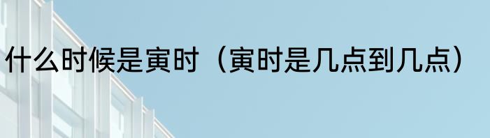 什么时候是寅时（寅时是几点到几点）