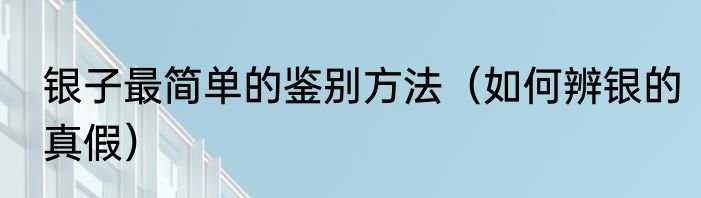 银子最简单的鉴别方法（如何辨银的真假）