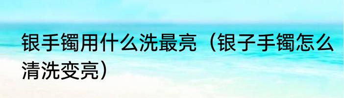 银手镯用什么洗最亮（银子手镯怎么清洗变亮）