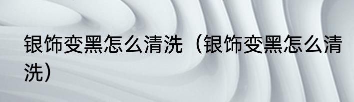 银饰变黑怎么清洗（银饰变黑怎么清洗）