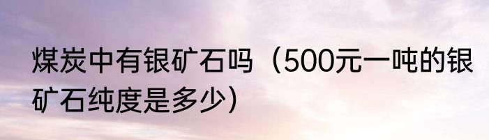 煤炭中有银矿石吗（500元一吨的银矿石纯度是多少）