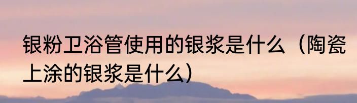 银粉卫浴管使用的银浆是什么（陶瓷上涂的银浆是什么）