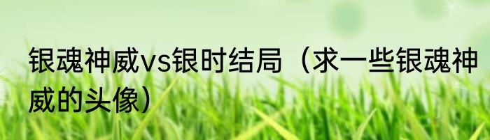 银魂神威vs银时结局（求一些银魂神威的头像）