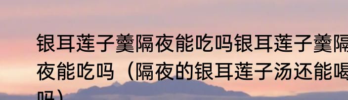 银耳莲子羹隔夜能吃吗银耳莲子羹隔夜能吃吗（隔夜的银耳莲子汤还能喝吗）