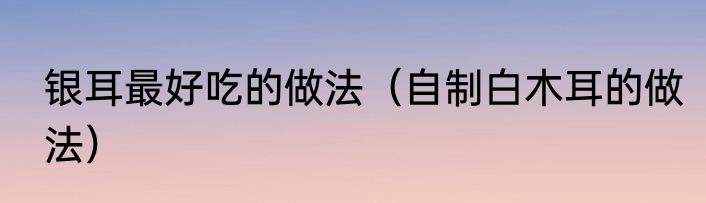 银耳最好吃的做法（自制白木耳的做法）