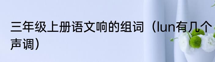 三年级上册语文响的组词（lun有几个声调）