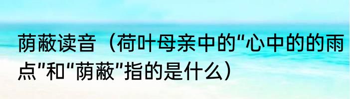 荫蔽读音（荷叶母亲中的“心中的的雨点”和“荫蔽”指的是什么）