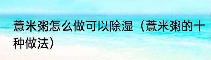 薏米粥怎么做可以除湿（薏米粥的十种做法）