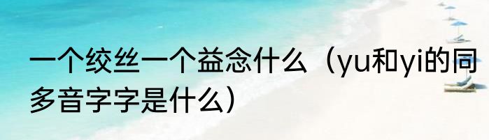 一个绞丝一个益念什么（yu和yi的同多音字字是什么）