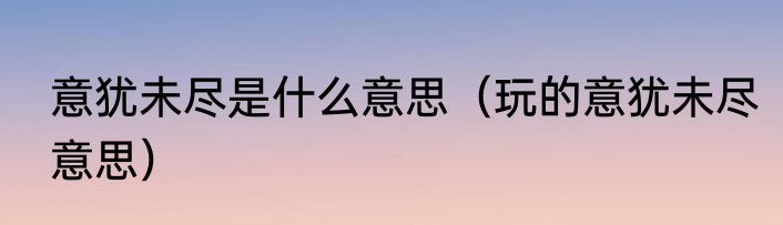 意犹未尽是什么意思（玩的意犹未尽意思）