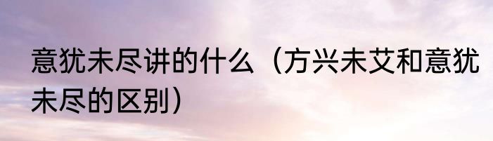 意犹未尽讲的什么（方兴未艾和意犹未尽的区别）
