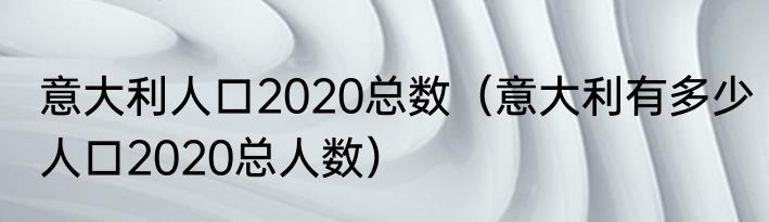 意大利人口2020总数（意大利有多少人口2020总人数）