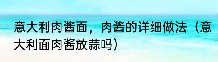 意大利肉酱面，肉酱的详细做法（意大利面肉酱放蒜吗）