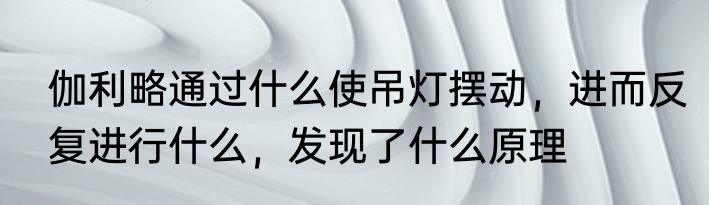 伽利略通过什么使吊灯摆动，进而反复进行什么，发现了什么原理