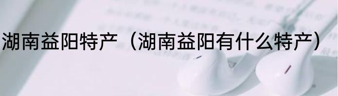 湖南益阳特产（湖南益阳有什么特产）