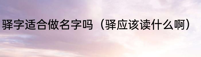 驿字适合做名字吗（驿应该读什么啊）