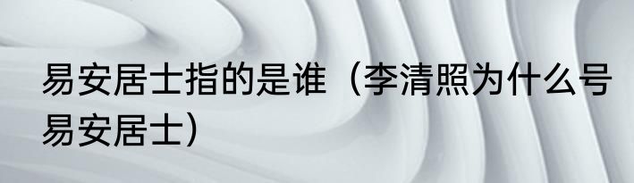 易安居士指的是谁（李清照为什么号易安居士）