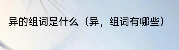 异的组词是什么（异，组词有哪些）