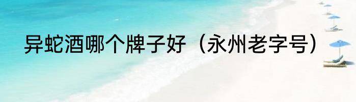 异蛇酒哪个牌子好（永州老字号）