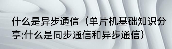 什么是异步通信（单片机基础知识分享:什么是同步通信和异步通信）