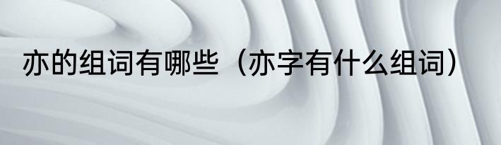 亦的组词有哪些（亦字有什么组词）