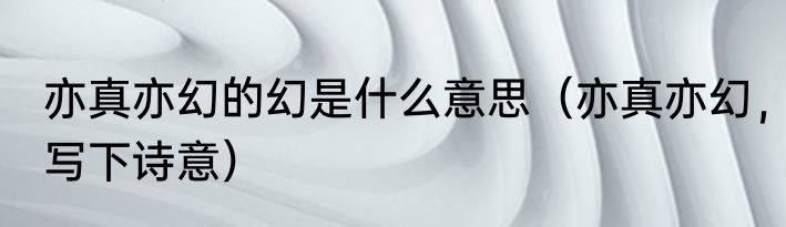 亦真亦幻的幻是什么意思（亦真亦幻，写下诗意）