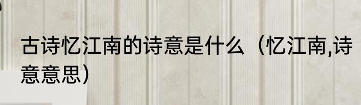 古诗忆江南的诗意是什么（忆江南,诗意意思）