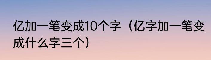 亿加一笔变成10个字（亿字加一笔变成什么字三个）