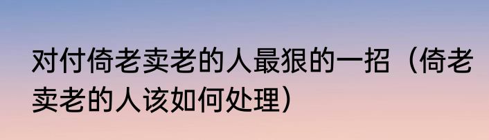 对付倚老卖老的人最狠的一招（倚老卖老的人该如何处理）